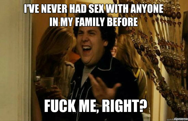 I've never had sex with anyone in my family before FUCK ME, RIGHT?  fuck me right