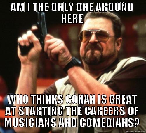 AM I THE ONLY ONE AROUND HERE WHO THINKS CONAN IS GREAT AT STARTING THE CAREERS OF MUSICIANS AND COMEDIANS? Am I The Only One Around Here