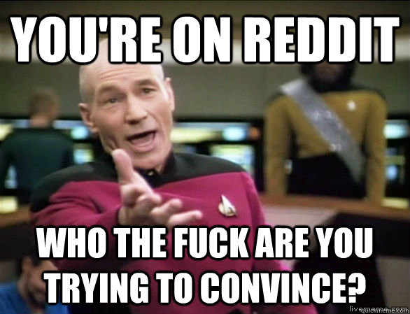 you're on reddit who the fuck are you trying to convince?  Annoyed Picard HD