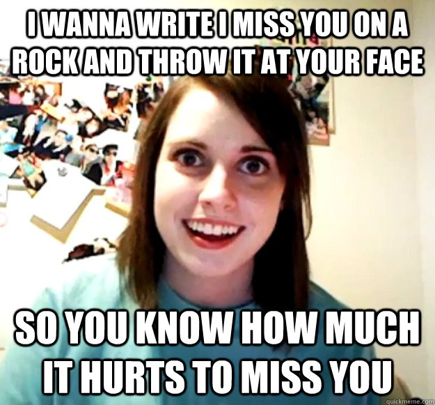 I wanna write I miss you on a rock and throw it at your face so you know how much it hurts to miss you - I wanna write I miss you on a rock and throw it at your face so you know how much it hurts to miss you  Overly Attached Girlfriend