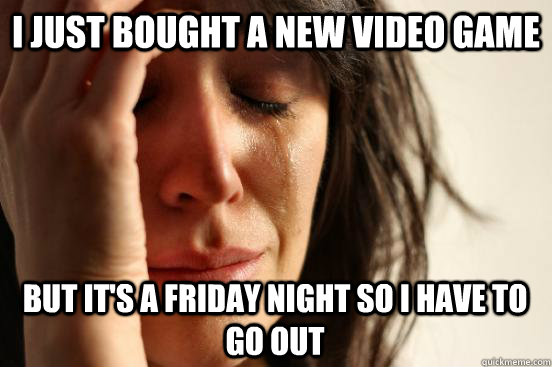 i just bought a new video game but it's a friday night so i have to go out  First World Problems