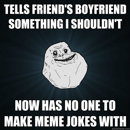 Tells friend's boyfriend something I shouldn't now has no one to make meme jokes with  Forever Alone