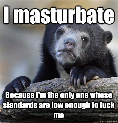 I masturbate Because I'm the only one whose standards are low enough to fuck me  Confession Bear