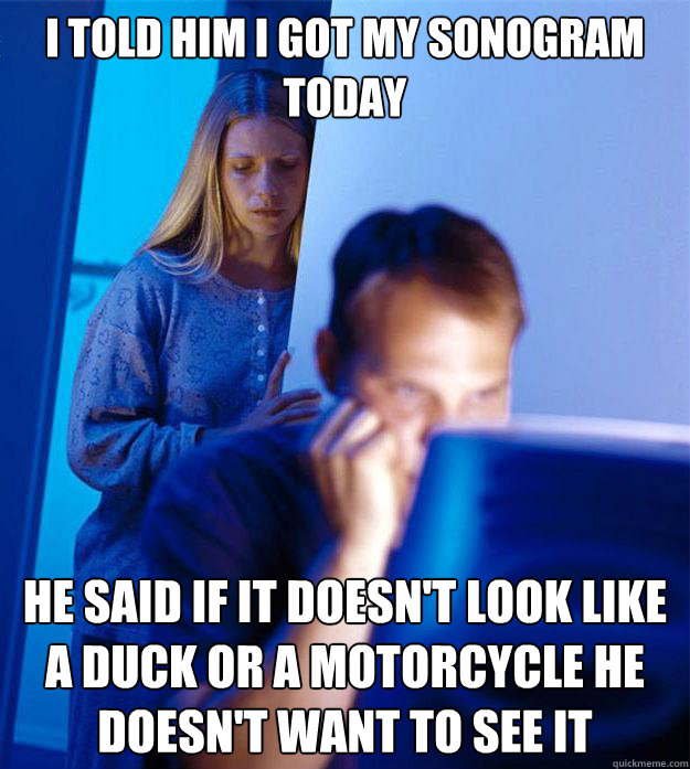 i told him i got my sonogram today he said if it doesn't look like a duck or a motorcycle he doesn't want to see it  Redditors Wife