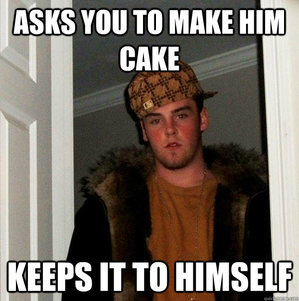 asks you to make him cake keeps it to himself  Scumbag Steve