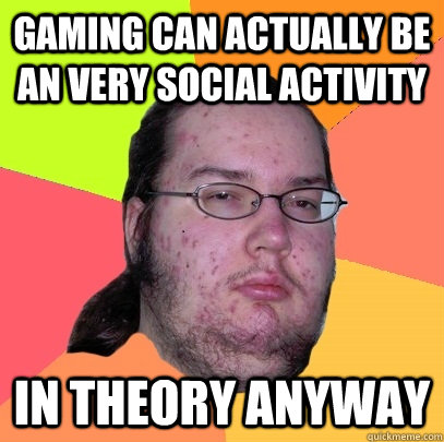 gaming can actually be an very social activity in theory anyway - gaming can actually be an very social activity in theory anyway  Butthurt Dweller