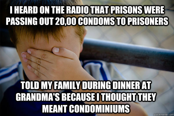 I heard on the radio that prisons were passing out 20,00 condoms to prisoners Told my family during dinner at grandma's because I thought they meant condominiums  Confession kid