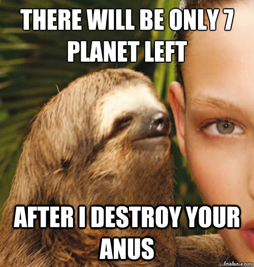 there will be only 7 planet left
 after i destroy your anus  rape sloth