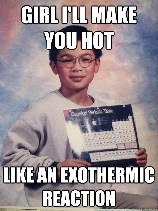 Girl i'll make you hot like an exothermic reaction  