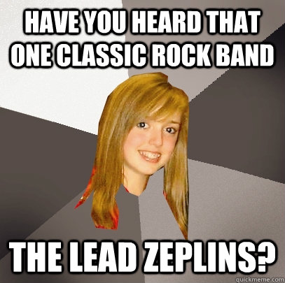 Have you heard that one classic rock band The lead zeplins?  Musically Oblivious 8th Grader