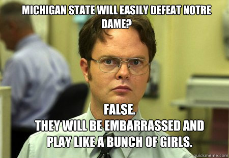 Michigan State will easily defeat Notre dame? false.
they will be embarrassed and play like a bunch of girls. - Michigan State will easily defeat Notre dame? false.
they will be embarrassed and play like a bunch of girls.  Schrute