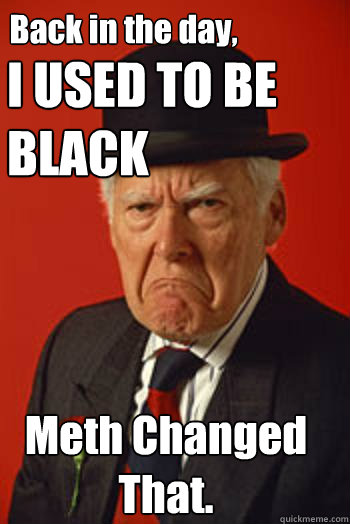I USED TO BE BLACK Meth Changed That. Back in the day,  Pissed old guy