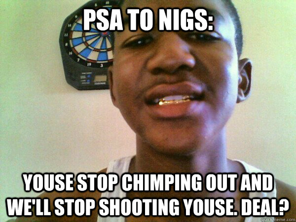 PSA to nigs: Youse stop chimping out and we'll stop shooting youse. Deal? - PSA to nigs: Youse stop chimping out and we'll stop shooting youse. Deal?  thug Trayvon Martin