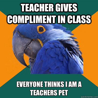 Teacher gives compliment in class Everyone thinks I am a teachers pet - Teacher gives compliment in class Everyone thinks I am a teachers pet  Paranoid Parrot