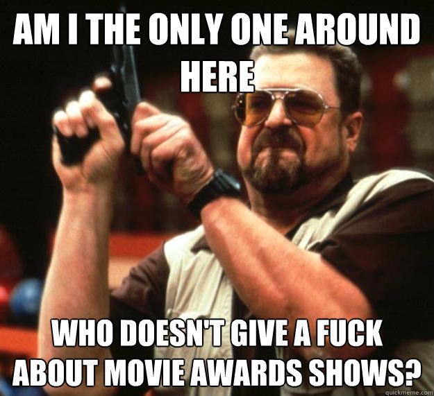 am I the only one around here Who doesn't give a fuck about movie awards shows?  Angry Walter