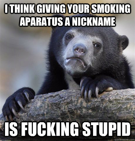 I think giving your smoking aparatus a nickname Is fucking stupid  Confession Bear