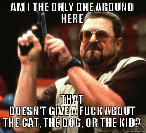 AM I THE ONLY ONE AROUND HERE THAT DOESN'T GIVE A FUCK ABOUT THE CAT, THE DOG, OR THE KID? Am I The Only One Around Here