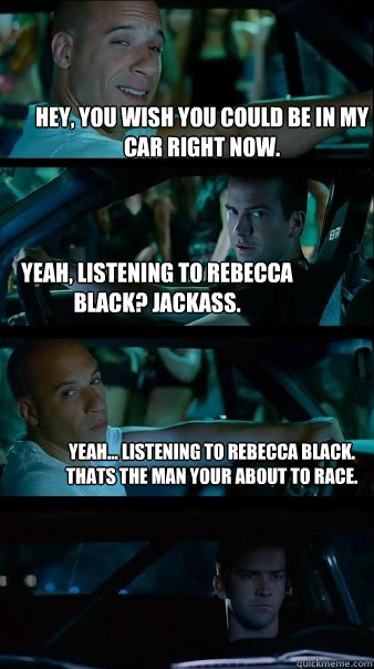 hey, you wish you could be in my car right now. Yeah, listening to rebecca black? Jackass. Yeah... Listening to rebecca black. Thats the man your about to race. - hey, you wish you could be in my car right now. Yeah, listening to rebecca black? Jackass. Yeah... Listening to rebecca black. Thats the man your about to race.  Fast and Furious