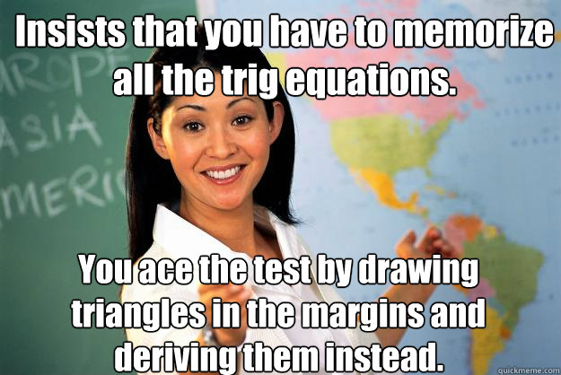 Insists that you have to memorize all the trig equations. You ace the test by drawing triangles in the margins and deriving them instead. - Insists that you have to memorize all the trig equations. You ace the test by drawing triangles in the margins and deriving them instead.  Unhelpful High School Teacher