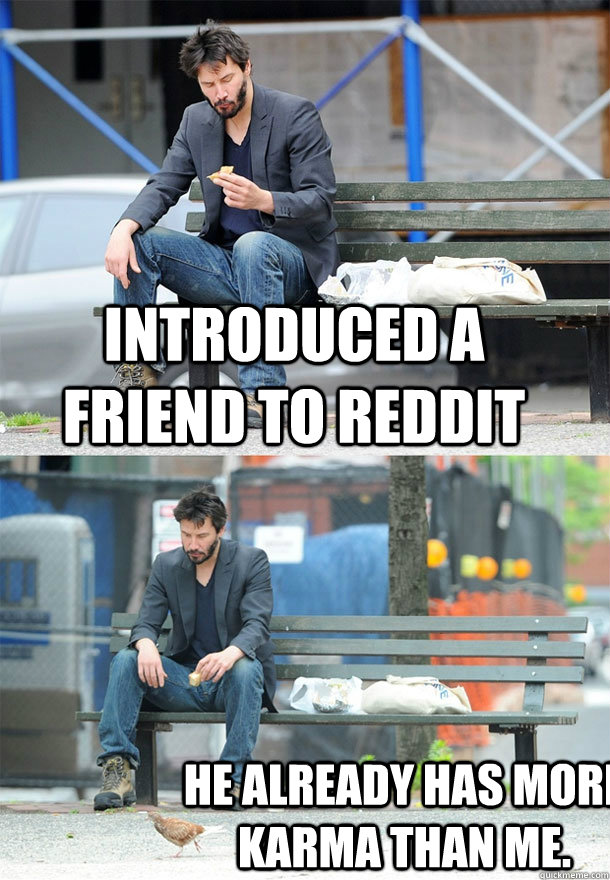 introduced a friend to reddit he already has more karma than me.  Sad Keanu