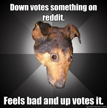 Down votes something on reddit. Feels bad and up votes it.  Depression Dog
