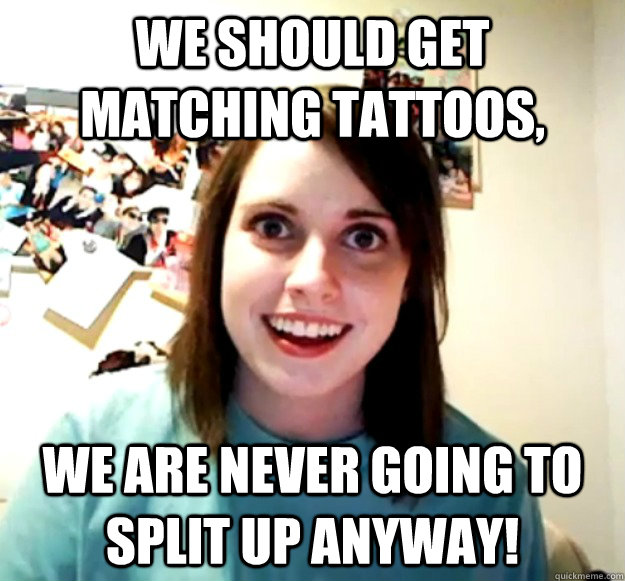 We should get matching tattoos, We are never going to split up anyway!  Overly Attached Girlfriend