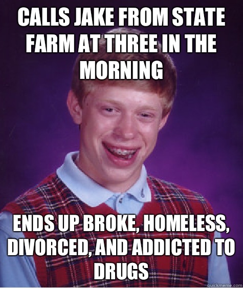 Calls jake from state Farm At three in the morning Ends up broke, homeless, divorced, and addicted to drugs  Bad Luck Brian