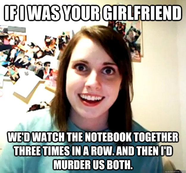 If I was your girlfriend We'd watch The Notebook together three times in a row. And then I'd murder us both.  Overly Attached Girlfriend