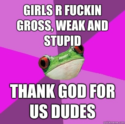 Girls r fuckin gross, weak and stupid Thank god for us dudes - Girls r fuckin gross, weak and stupid Thank god for us dudes  Foul Bachelorette Frog