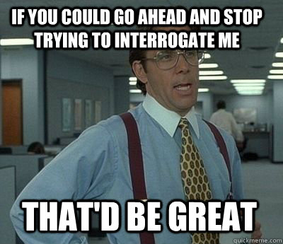 if you could go ahead and stop trying to interrogate me That'd be great - if you could go ahead and stop trying to interrogate me That'd be great  Bill Lumbergh