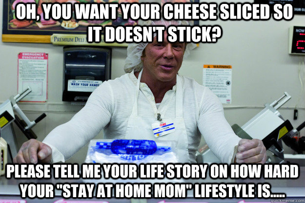 Oh, you want your cheese sliced so it doesn't stick? please tell me your life story on how hard your 