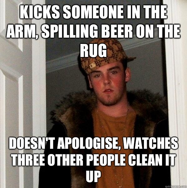 Kicks someone in the arm, spilling beer on the rug Doesn't apologise, watches three other people clean it up  Scumbag Steve