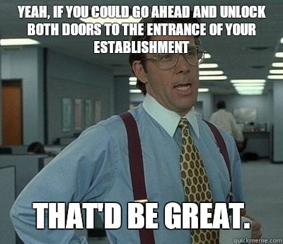 Yeah, if you could go ahead and unlock both doors to the entrance of your establishment That'd be great.  Bill lumberg