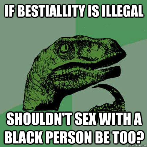 If bestiallity is illegal Shouldn't sex with a black person be too?  Philosoraptor