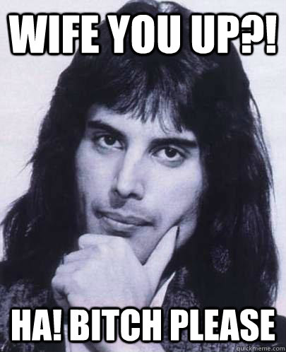 wife you up?! Ha! bitch please  Good Guy Freddie Mercury