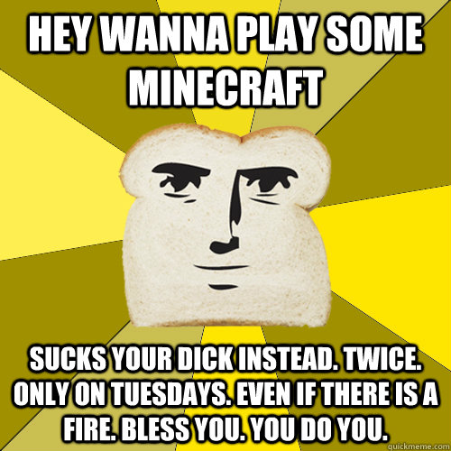 Hey wanna play some minecraft sucks your dick instead. twice. only on tuesdays. even if there is a fire. bless you. you do you.  Breadfriend