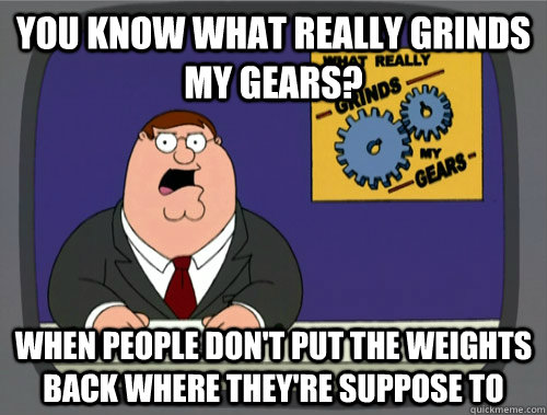 you know what really grinds my gears? When people don't put the weights back where they're suppose to  You know what really grinds my gears