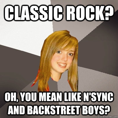 Classic rock? oh, you mean like N'sync and backstreet boys?  Musically Oblivious 8th Grader