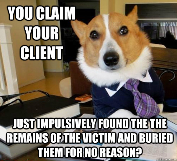 You claim your client just impulsively found the the remains of the victim and buried them for no reason?  Lawyer Dog