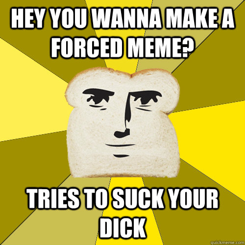 Hey you wanna make a forced meme? tries to suck your dick  Breadfriend