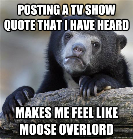 Posting a TV show quote that I have heard Makes me feel like Moose overlord  Confession Bear