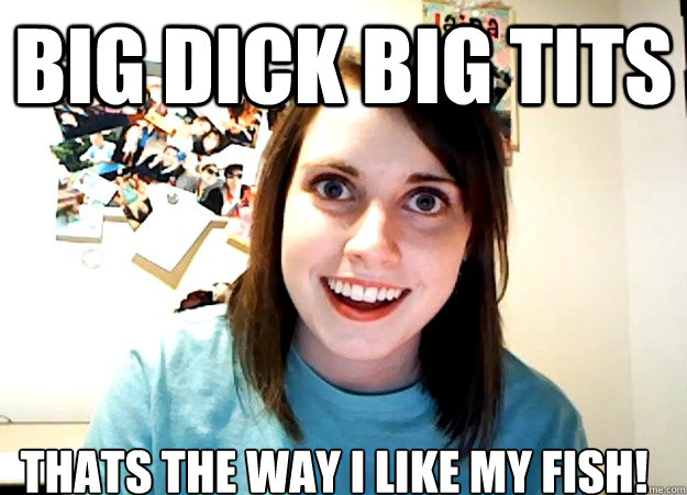 BIG DICK BIG TITS THATS THE WAY I LIKE MY FISH!  Overly Attached Girlfriend