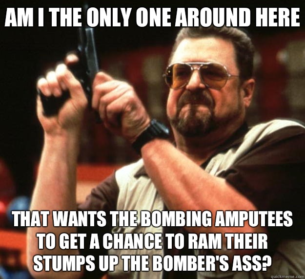 Am I the only one around here That wants the bombing amputees to get a chance to ram their stumps up the bomber's ass?  Big Lebowski