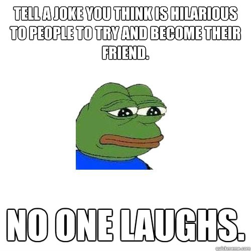 Tell a joke you think is hilarious to people to try and become their friend. No one laughs.  Sad Frog