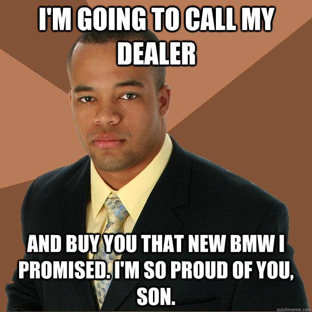 I'm going to call my dealer and buy you that new BMW i promised. I'm so proud of you, son.  Successful Black Man