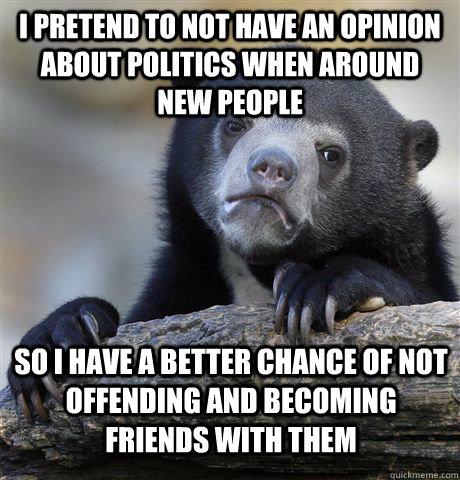 I pretend to not have an opinion about politics when around new people so i have a better chance of not offending and becoming friends with them  Confession Bear