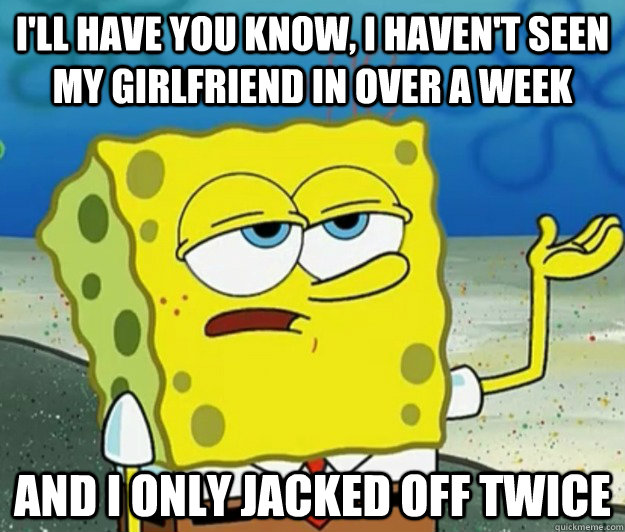 I'll have you know, I haven't seen my girlfriend in over a week And i only jacked off twice  Tough Spongebob