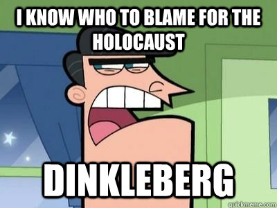 i know who to blame for the holocaust DINKLEBERG  