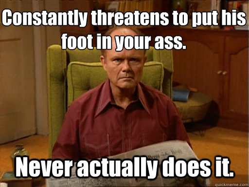 Constantly threatens to put his foot in your ass. Never actually does it.  Red foreman