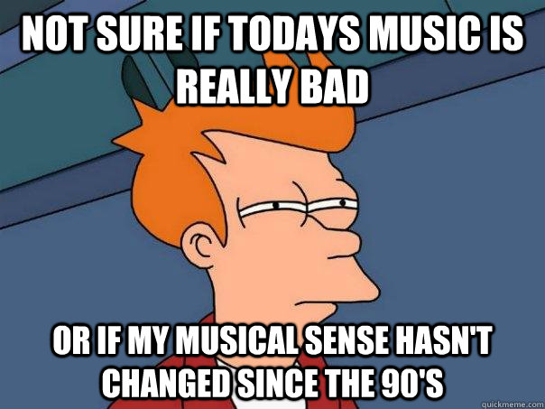 Not sure if todays music is really bad or if my musical sense hasn't changed since the 90's  Futurama Fry